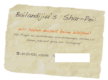 Bailandijiu´s  Shar-Pei: 
 
Wir haben derzeit keine Welpen!
Für Fragen zu anstehenden Wurfplanungen, stehen wir Ihnen jederzeit gerne zur Verfügung!


☎+49 (0) 9281  628548     ✎richter@shar-pei-hof.de